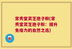 常秀堂灵芝孢子粉(常秀堂灵芝孢子粉：提升免疫力的自然之选)
