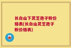长白山下灵芝孢子粉价格表(长白山灵芝孢子粉价格表)