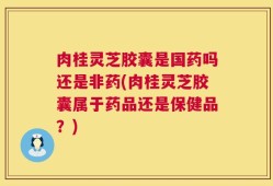 肉桂灵芝胶囊是国药吗还是非药(肉桂灵芝胶囊属于药品还是保健品？)