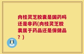 肉桂灵芝胶囊是国药吗还是非药(肉桂灵芝胶囊属于药品还是保健品？)