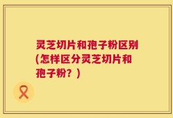 灵芝切片和孢子粉区别(怎样区分灵芝切片和孢子粉？)