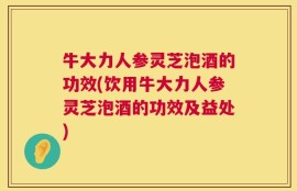 牛大力人参灵芝泡酒的功效(饮用牛大力人参灵芝泡酒的功效及益处)