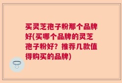 买灵芝孢子粉那个品牌好(买哪个品牌的灵芝孢子粉好？推荐几款值得购买的品牌)