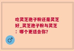 吃灵芝孢子粉还是灵芝好_灵芝孢子粉与灵芝：哪个更适合你？