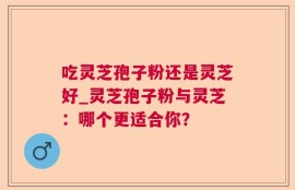 吃灵芝孢子粉还是灵芝好_灵芝孢子粉与灵芝：哪个更适合你？