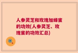 人参灵芝和玫瑰加蜂蜜的功效(人参灵芝、玫瑰蜜的功效汇总)