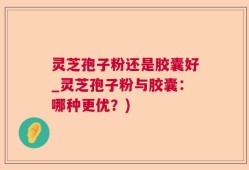 灵芝孢子粉还是胶囊好_灵芝孢子粉与胶囊：哪种更优？)