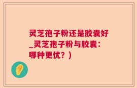 灵芝孢子粉还是胶囊好_灵芝孢子粉与胶囊：哪种更优？)