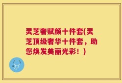 灵芝奢赋颜十件套(灵芝顶级奢华十件套，助您焕发美丽光彩！)