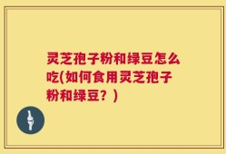 灵芝孢子粉和绿豆怎么吃(如何食用灵芝孢子粉和绿豆？)