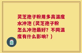 灵芝孢子粉用多高温度水冲泡 (灵芝孢子粉怎么冲泡最好？不同温度有什么影响？)