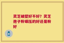 灵芝破壁好不好？灵芝孢子粉碾压的好还是粉好
