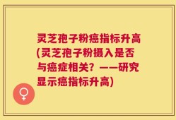 灵芝孢子粉癌指标升高(灵芝孢子粉摄入是否与癌症相关？——研究显示癌指标升高)