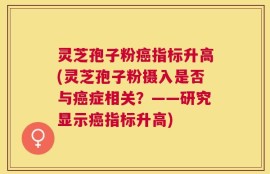 灵芝孢子粉癌指标升高(灵芝孢子粉摄入是否与癌症相关？——研究显示癌指标升高)