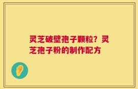 灵芝破壁孢子颗粒？灵芝孢子粉的制作配方