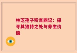 林芝孢子粉言鼎记：探寻其独特之处与养生价值
