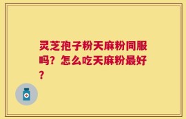 灵芝孢子粉天麻粉同服吗？怎么吃天麻粉最好？