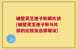 破壁灵芝孢子粉跟片状(破壁灵芝孢子粉与片状的比较及选择建议)