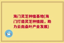 海门灵芝种植基地(海门打造灵芝种植园，助力云南桑叶产业发展)