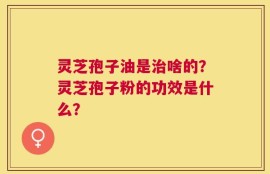 灵芝孢子油是治啥的？灵芝孢子粉的功效是什么？
