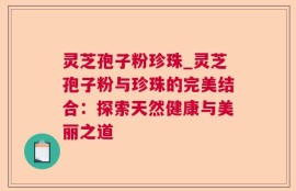 灵芝孢子粉珍珠_灵芝孢子粉与珍珠的完美结合：探索天然健康与美丽之道