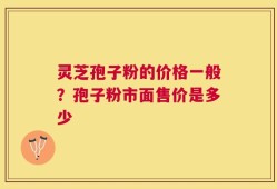 灵芝孢子粉的价格一般？孢子粉市面售价是多少