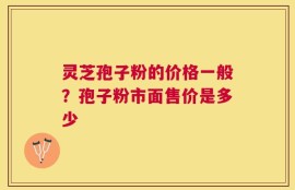 灵芝孢子粉的价格一般？孢子粉市面售价是多少