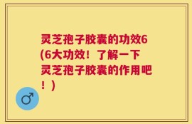 灵芝孢子胶囊的功效6(6大功效！了解一下灵芝孢子胶囊的作用吧！)