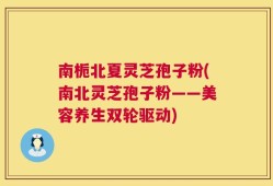 南栀北夏灵芝孢子粉(南北灵芝孢子粉——美容养生双轮驱动)