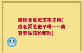 南栀北夏灵芝孢子粉(南北灵芝孢子粉——美容养生双轮驱动)