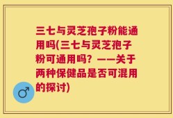 三七与灵芝孢子粉能通用吗(三七与灵芝孢子粉可通用吗？——关于两种保健品是否可混用的探讨)