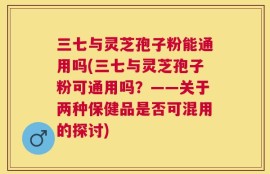三七与灵芝孢子粉能通用吗(三七与灵芝孢子粉可通用吗？——关于两种保健品是否可混用的探讨)