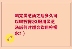 喝完灵芝汤之后多久可以喝柠檬水(服用灵芝汤后何时适合饮用柠檬水？)