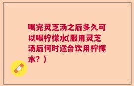 喝完灵芝汤之后多久可以喝柠檬水(服用灵芝汤后何时适合饮用柠檬水？)