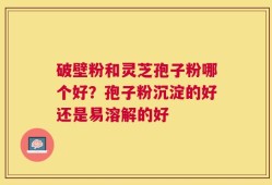 破壁粉和灵芝孢子粉哪个好？孢子粉沉淀的好还是易溶解的好