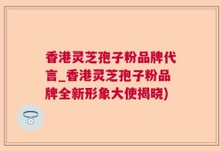 香港灵芝孢子粉品牌代言_香港灵芝孢子粉品牌全新形象大使揭晓)
