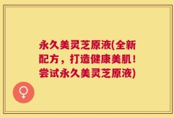 永久美灵芝原液(全新配方，打造健康美肌！尝试永久美灵芝原液)