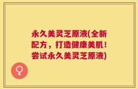 永久美灵芝原液(全新配方，打造健康美肌！尝试永久美灵芝原液)