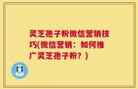 灵芝孢子粉微信营销技巧(微信营销：如何推广灵芝孢子粉？)