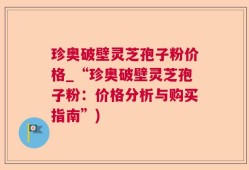 珍奥破壁灵芝孢子粉价格_“珍奥破壁灵芝孢子粉：价格分析与购买指南”)
