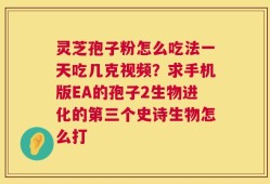 灵芝孢子粉怎么吃法一天吃几克视频？求手机版EA的孢子2生物进化的第三个史诗生物怎么打