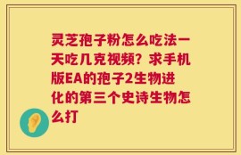 灵芝孢子粉怎么吃法一天吃几克视频？求手机版EA的孢子2生物进化的第三个史诗生物怎么打