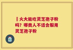 冐火大能吃灵芝孢子粉吗？哪类人不适合服用灵芝孢子粉