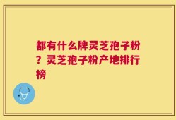 都有什么牌灵芝孢子粉？灵芝孢子粉产地排行榜