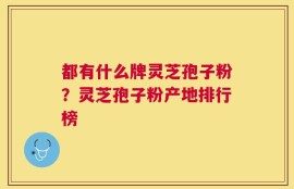 都有什么牌灵芝孢子粉？灵芝孢子粉产地排行榜