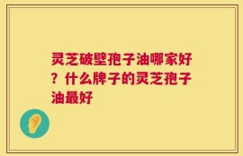 灵芝破壁孢子油哪家好？什么牌子的灵芝孢子油最好