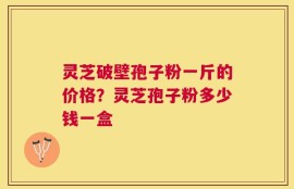 灵芝破壁孢子粉一斤的价格？灵芝孢子粉多少钱一盒