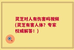 灵芝对人有伤害吗视频(灵芝有害人体？专家权威解答！)