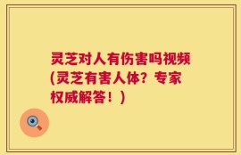 灵芝对人有伤害吗视频(灵芝有害人体？专家权威解答！)