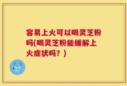 容易上火可以喝灵芝粉吗(喝灵芝粉能缓解上火症状吗？)